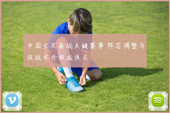 中国女足备战关键赛事 阵容调整与技战术升级成焦点