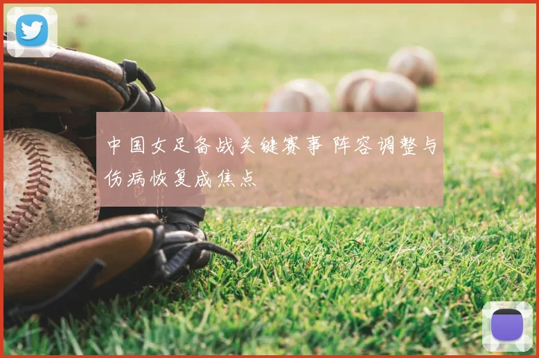 中国女足备战关键赛事 阵容调整与伤病恢复成焦点