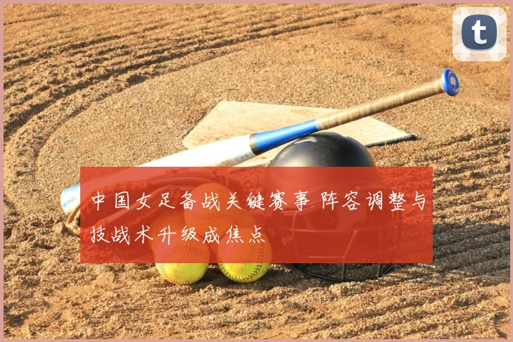 中国女足备战关键赛事 阵容调整与技战术升级成焦点