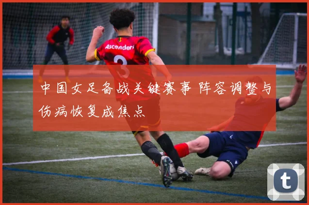 中国女足备战关键赛事 阵容调整与伤病恢复成焦点